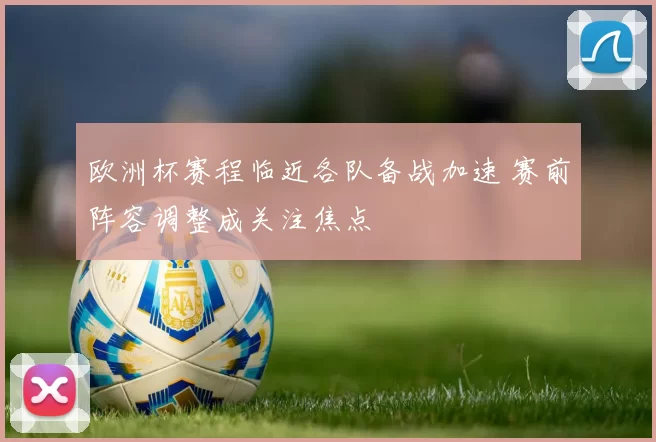 欧洲杯赛程临近各队备战加速 赛前阵容调整成关注焦点