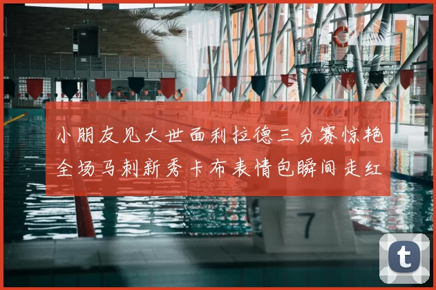 小朋友见大世面利拉德三分赛惊艳全场马刺新秀卡布表情包瞬间走红