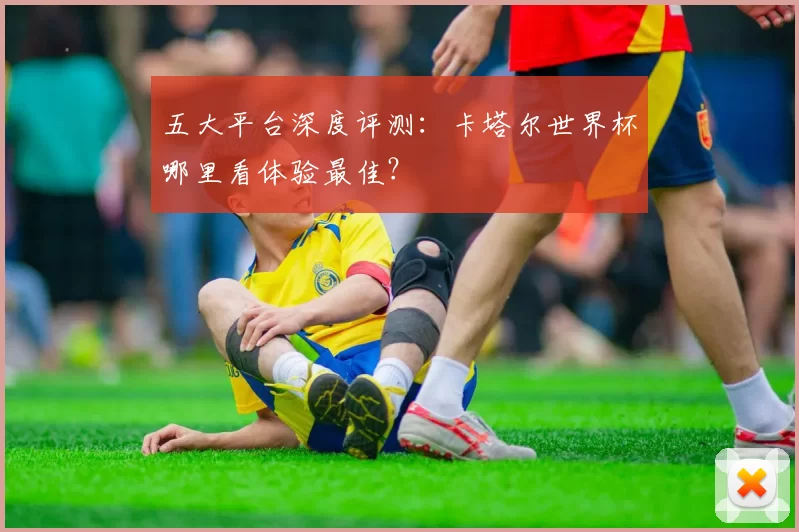 五大平台深度评测：卡塔尔世界杯哪里看体验最佳？