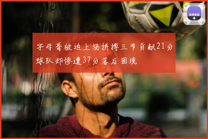 字母哥被迫上场拼搏三节贡献21分球队却惨遭37分落后困境