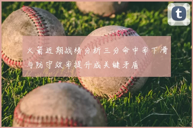 火箭近期战绩分析三分命中率下滑与防守效率提升成关键矛盾