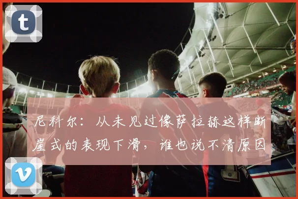 尼科尔：从未见过像萨拉赫这样断崖式的表现下滑，谁也说不清原因