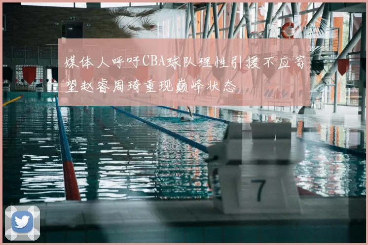 媒体人呼吁CBA球队理性引援不应寄望赵睿周琦重现巅峰状态
