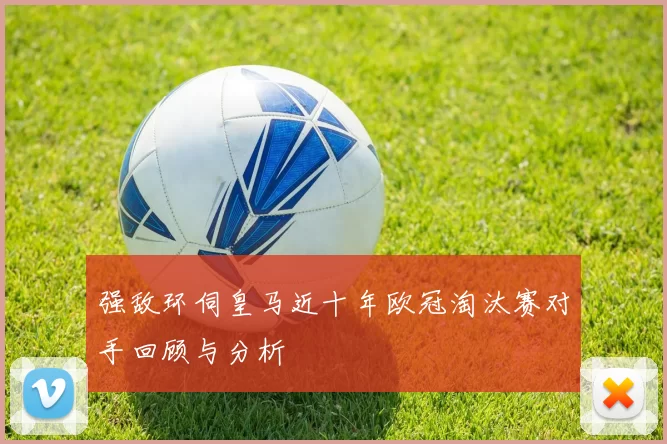 强敌环伺皇马近十年欧冠淘汰赛对手回顾与分析