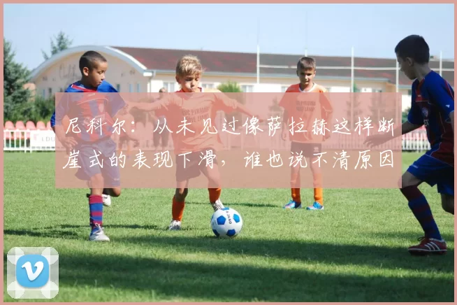 尼科尔：从未见过像萨拉赫这样断崖式的表现下滑，谁也说不清原因