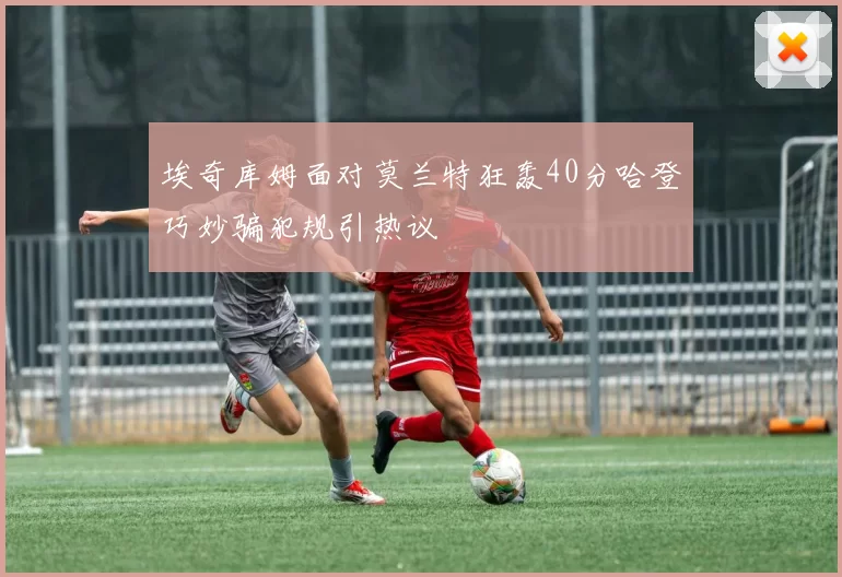 埃奇库姆面对莫兰特狂轰40分哈登巧妙骗犯规引热议