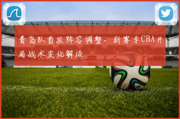 青岛队首发阵容调整，新赛季CBA开局战术变化解读
