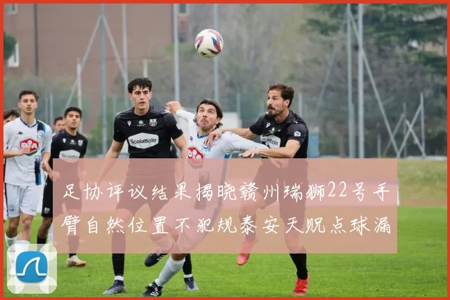 足协评议结果揭晓赣州瑞狮22号手臂自然位置不犯规泰安天贶点球漏判引争议