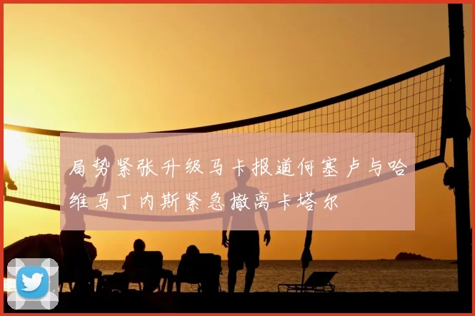 局势紧张升级马卡报道何塞卢与哈维马丁内斯紧急撤离卡塔尔