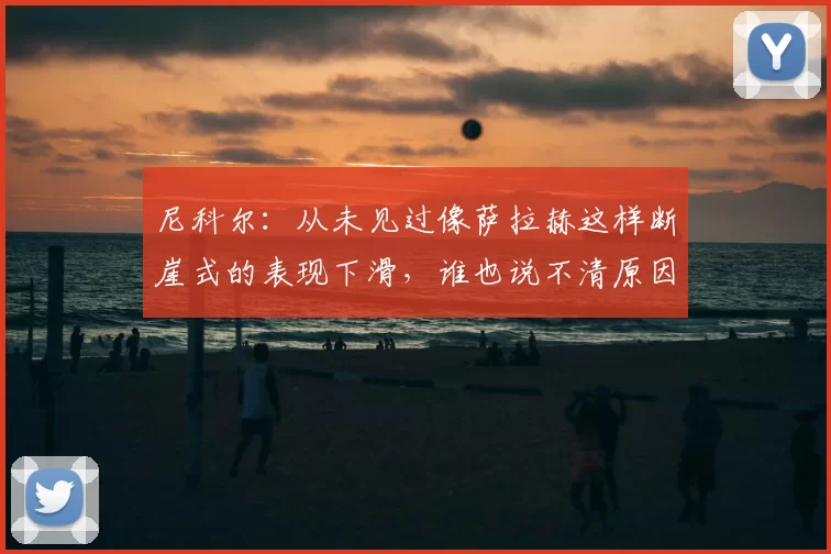 尼科尔：从未见过像萨拉赫这样断崖式的表现下滑，谁也说不清原因