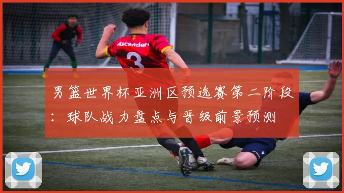 男篮世界杯亚洲区预选赛第二阶段:球队战力盘点与晋级前景预测