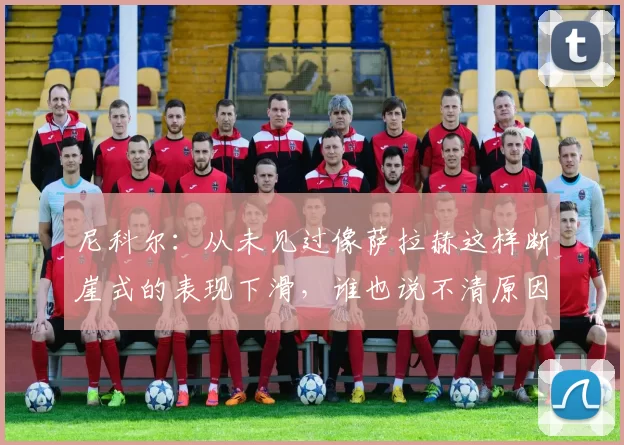 尼科尔：从未见过像萨拉赫这样断崖式的表现下滑，谁也说不清原因