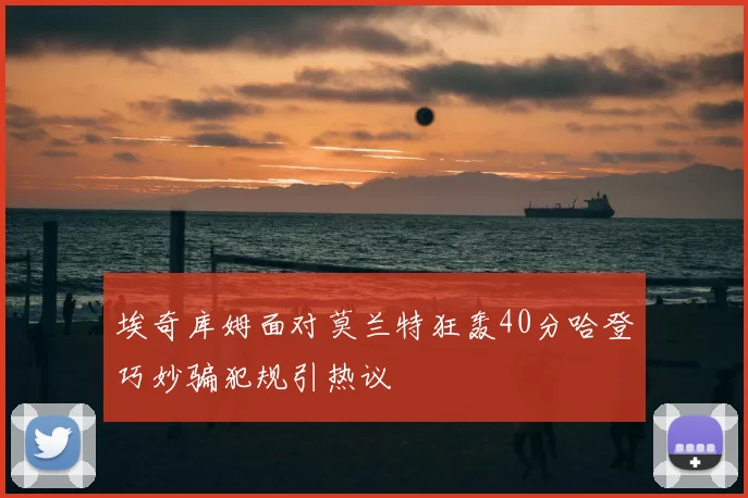 埃奇库姆面对莫兰特狂轰40分哈登巧妙骗犯规引热议