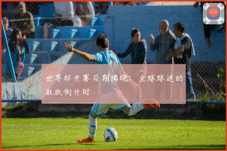 世界杯开赛日期揭晓:全球球迷的狂欢倒计时