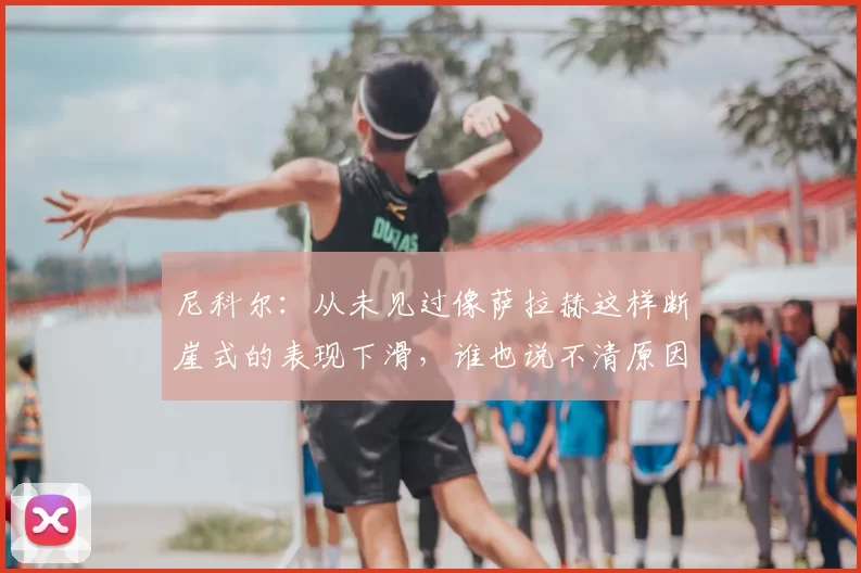 尼科尔：从未见过像萨拉赫这样断崖式的表现下滑，谁也说不清原因