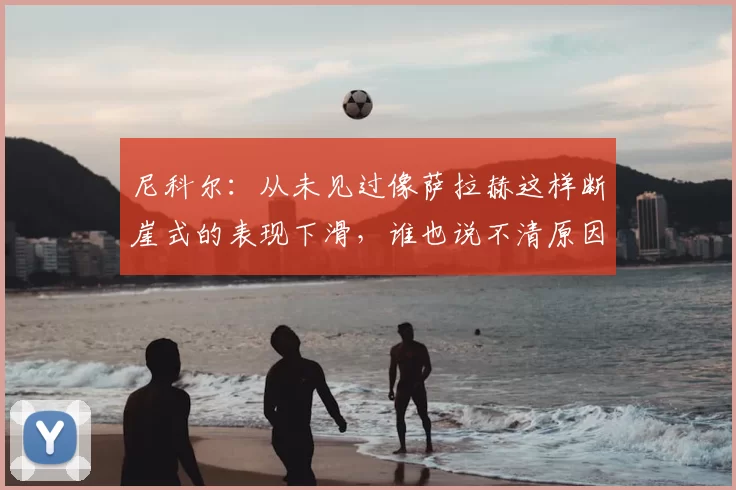尼科尔:从未见过像萨拉赫这样断崖式的表现下滑,谁也说不清原因