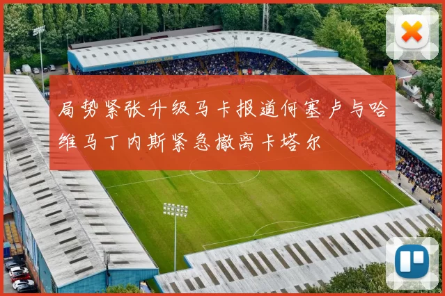 局势紧张升级马卡报道何塞卢与哈维马丁内斯紧急撤离卡塔尔