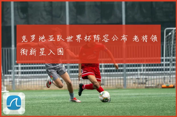 克罗地亚队世界杯阵容公布 老将领衔新星入围
