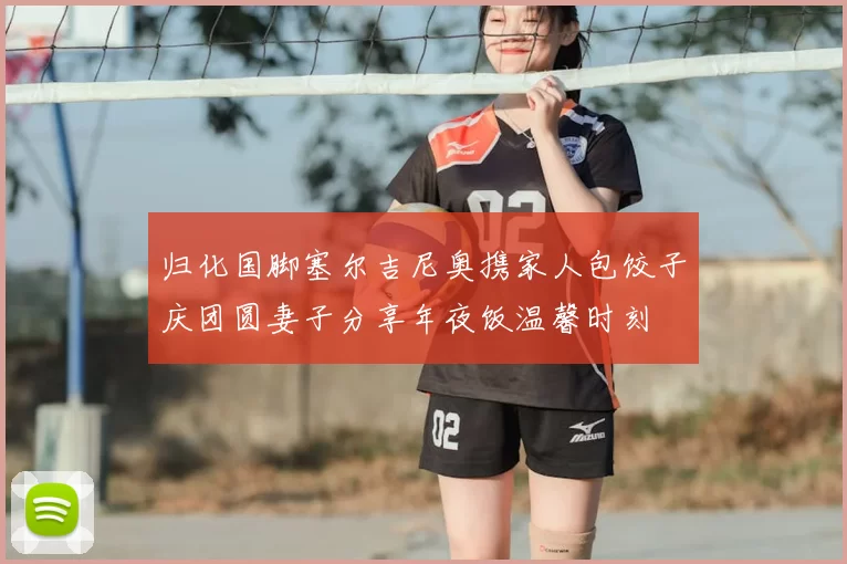 归化国脚塞尔吉尼奥携家人包饺子庆团圆妻子分享年夜饭温馨时刻