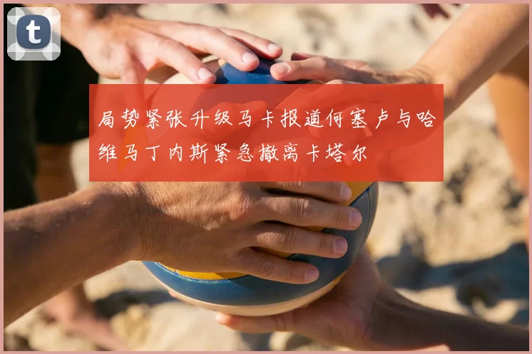 局势紧张升级马卡报道何塞卢与哈维马丁内斯紧急撤离卡塔尔