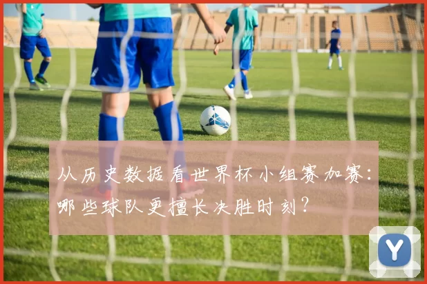 从历史数据看世界杯小组赛加赛:哪些球队更擅长决胜时刻?