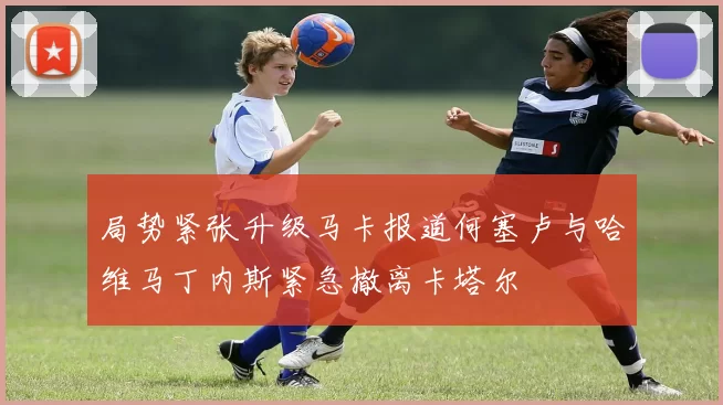 局势紧张升级马卡报道何塞卢与哈维马丁内斯紧急撤离卡塔尔