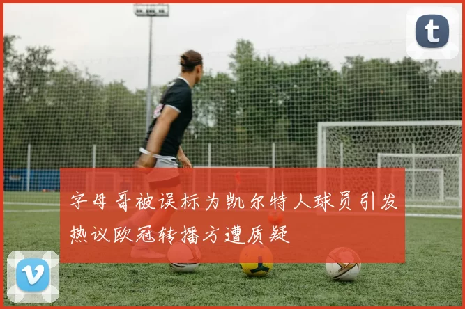 字母哥被误标为凯尔特人球员引发热议欧冠转播方遭质疑