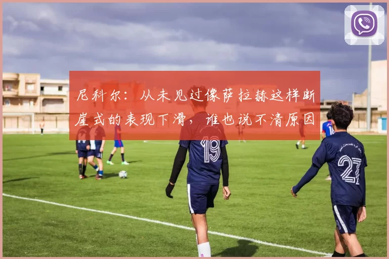 尼科尔:从未见过像萨拉赫这样断崖式的表现下滑,谁也说不清原因
