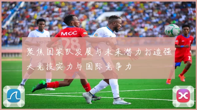 聚焦国家队发展与未来潜力打造强大竞技实力与国际竞争力