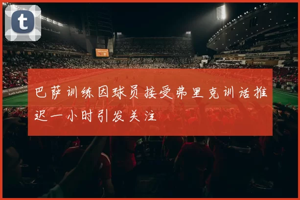 巴萨训练因球员接受弗里克训话推迟一小时引发关注