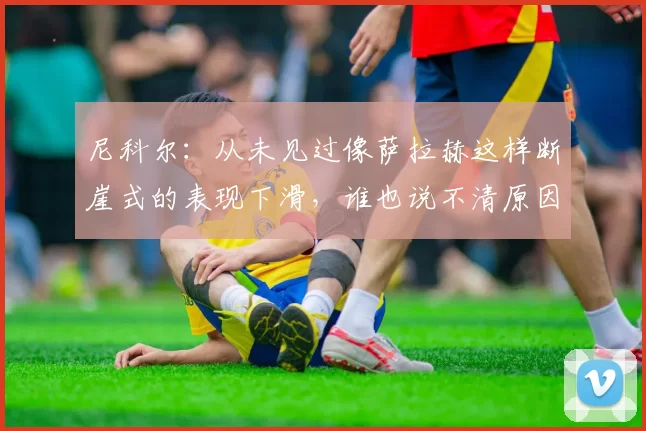 尼科尔:从未见过像萨拉赫这样断崖式的表现下滑,谁也说不清原因