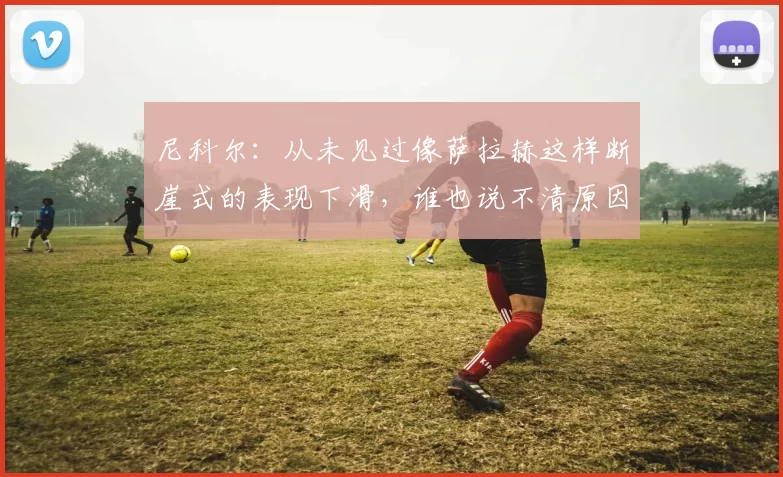 尼科尔：从未见过像萨拉赫这样断崖式的表现下滑，谁也说不清原因