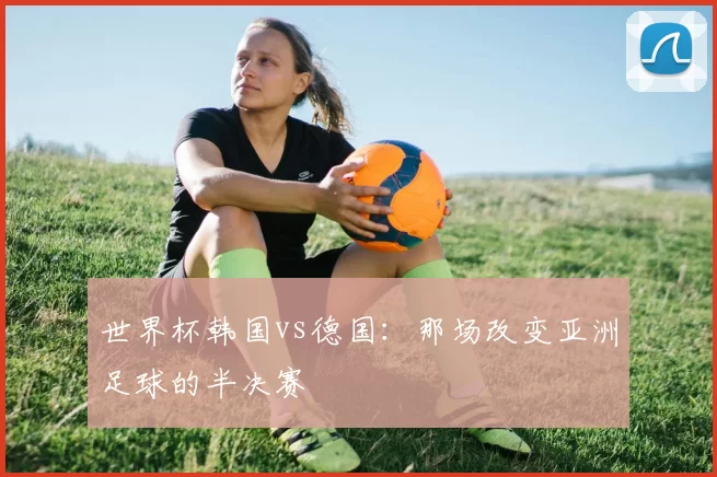 世界杯韩国vs德国:那场改变亚洲足球的半决赛