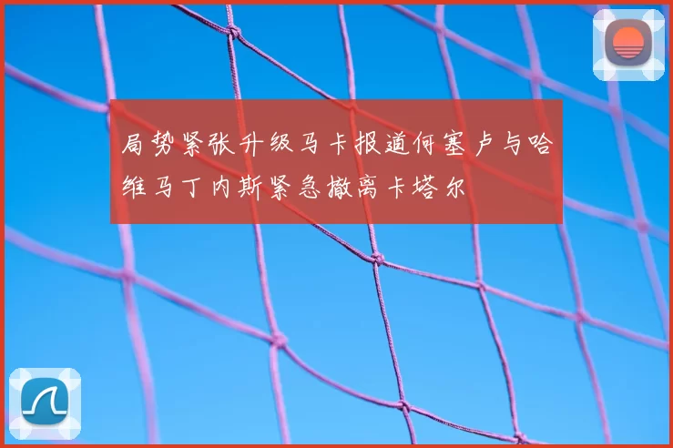 局势紧张升级马卡报道何塞卢与哈维马丁内斯紧急撤离卡塔尔