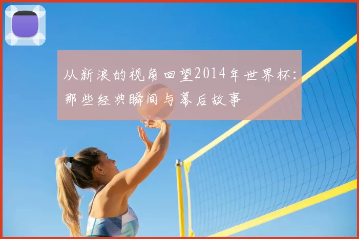 从新浪的视角回望2014年世界杯:那些经典瞬间与幕后故事
