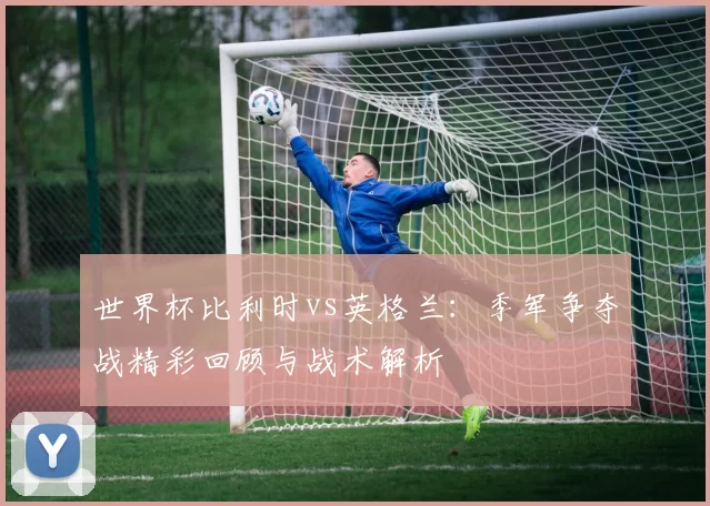 世界杯比利时vs英格兰:季军争夺战精彩回顾与战术解析