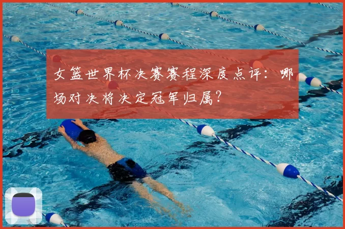 女篮世界杯决赛赛程深度点评：哪场对决将决定冠军归属？