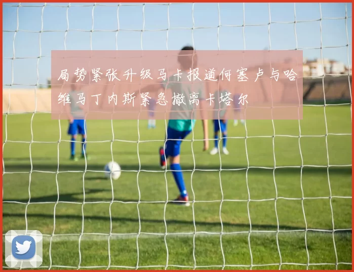 局势紧张升级马卡报道何塞卢与哈维马丁内斯紧急撤离卡塔尔