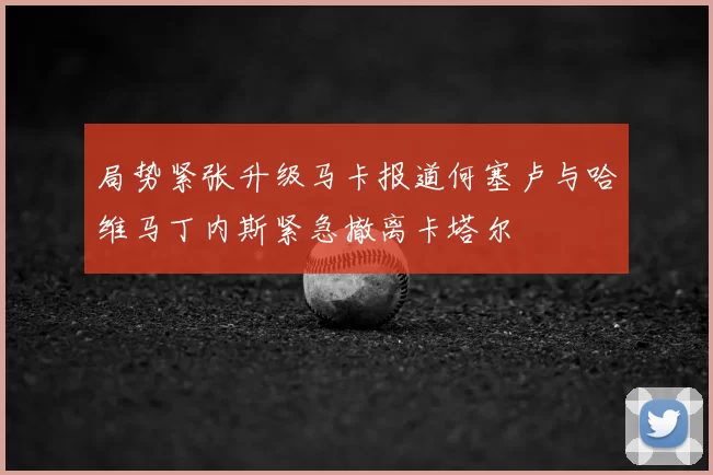 局势紧张升级马卡报道何塞卢与哈维马丁内斯紧急撤离卡塔尔