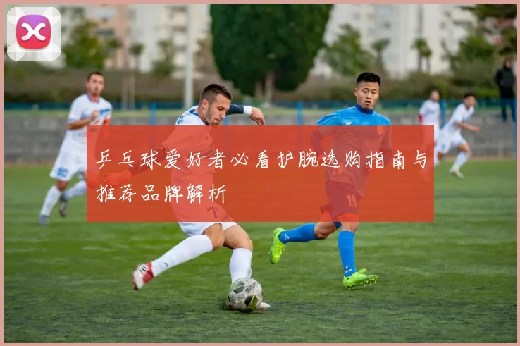 乒乓球爱好者必看护腕选购指南与推荐品牌解析