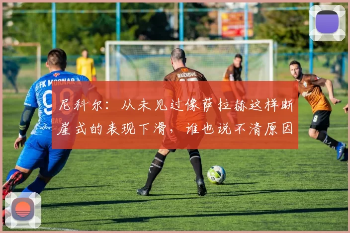 尼科尔:从未见过像萨拉赫这样断崖式的表现下滑,谁也说不清原因