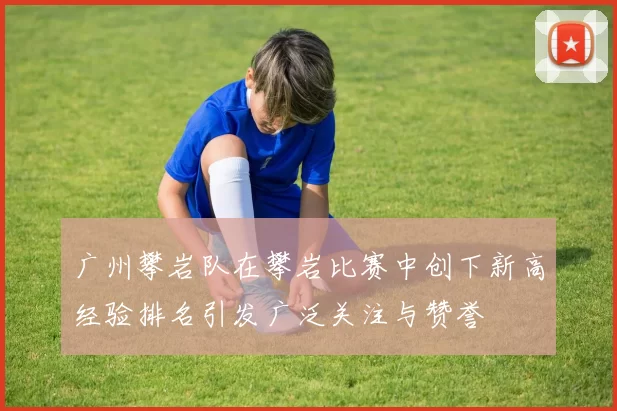 广州攀岩队在攀岩比赛中创下新高经验排名引发广泛关注与赞誉