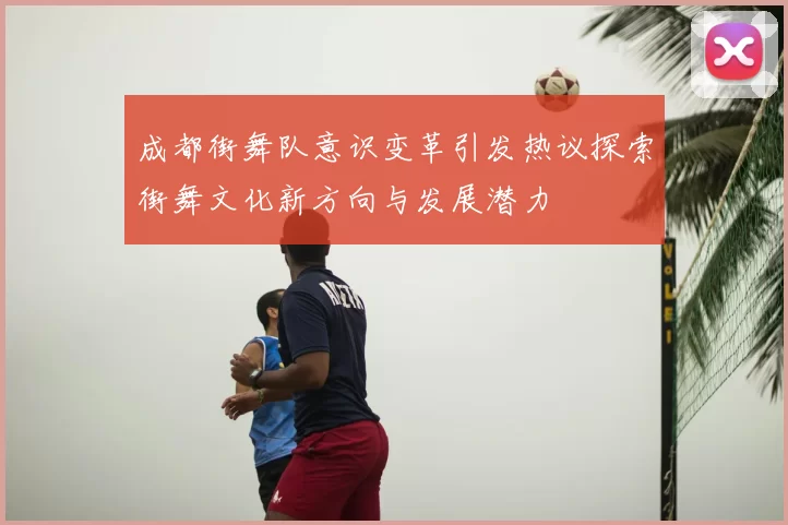 成都街舞队意识变革引发热议探索街舞文化新方向与发展潜力