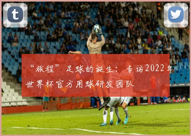 “旅程”足球的诞生:专访2022年世界杯官方用球研发团队