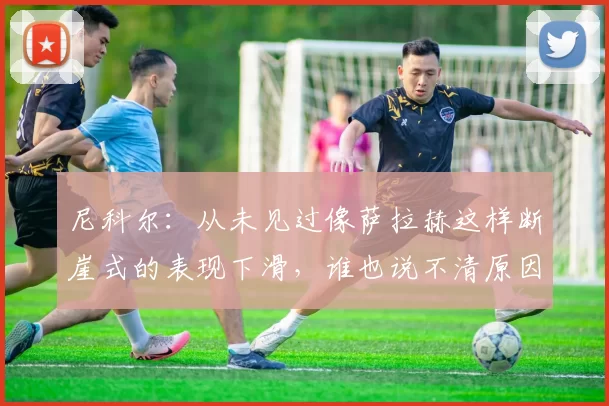 尼科尔:从未见过像萨拉赫这样断崖式的表现下滑,谁也说不清原因