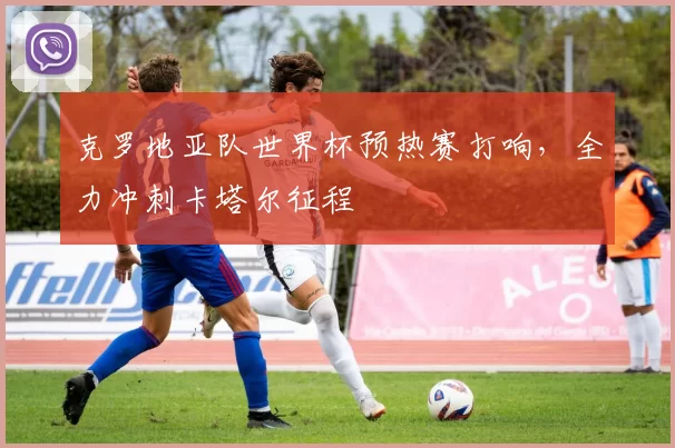 克罗地亚队世界杯预热赛打响，全力冲刺卡塔尔征程