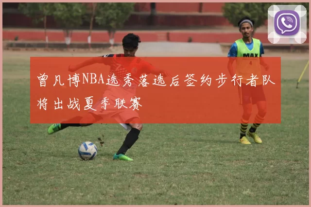 曾凡博NBA选秀落选后签约步行者队将出战夏季联赛
