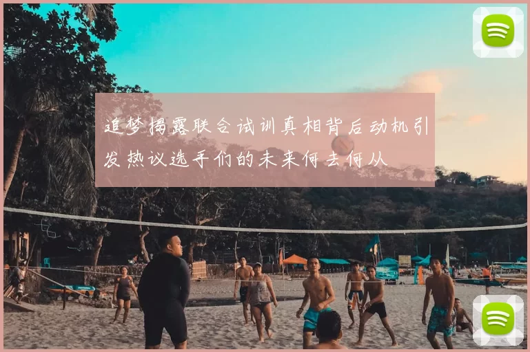 追梦揭露联合试训真相背后动机引发热议选手们的未来何去何从