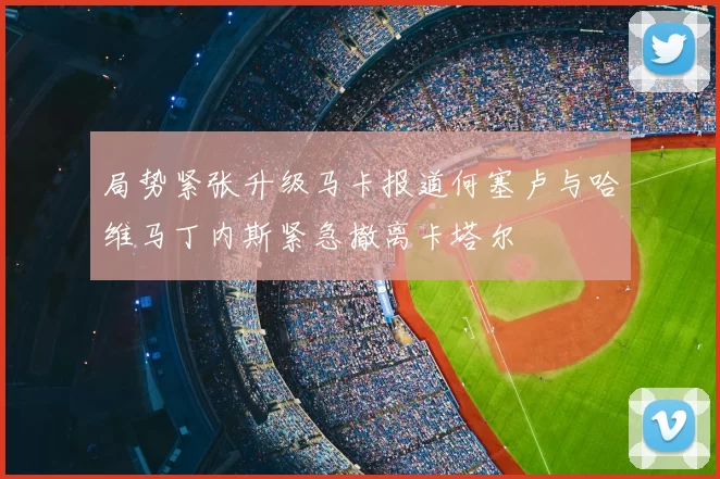 局势紧张升级马卡报道何塞卢与哈维马丁内斯紧急撤离卡塔尔
